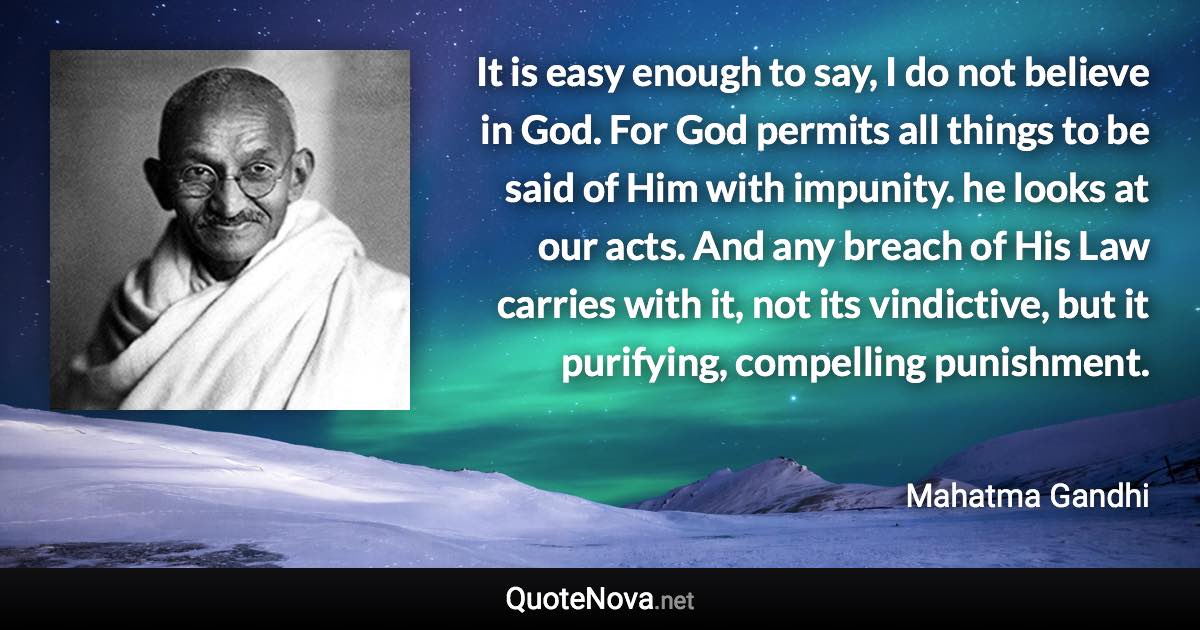 It is easy enough to say, I do not believe in God. For God permits all things to be said of Him with impunity. he looks at our acts. And any breach of His Law carries with it, not its vindictive, but it purifying, compelling punishment. - Mahatma Gandhi quote