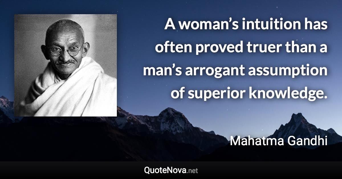 A woman’s intuition has often proved truer than a man’s arrogant assumption of superior knowledge. - Mahatma Gandhi quote