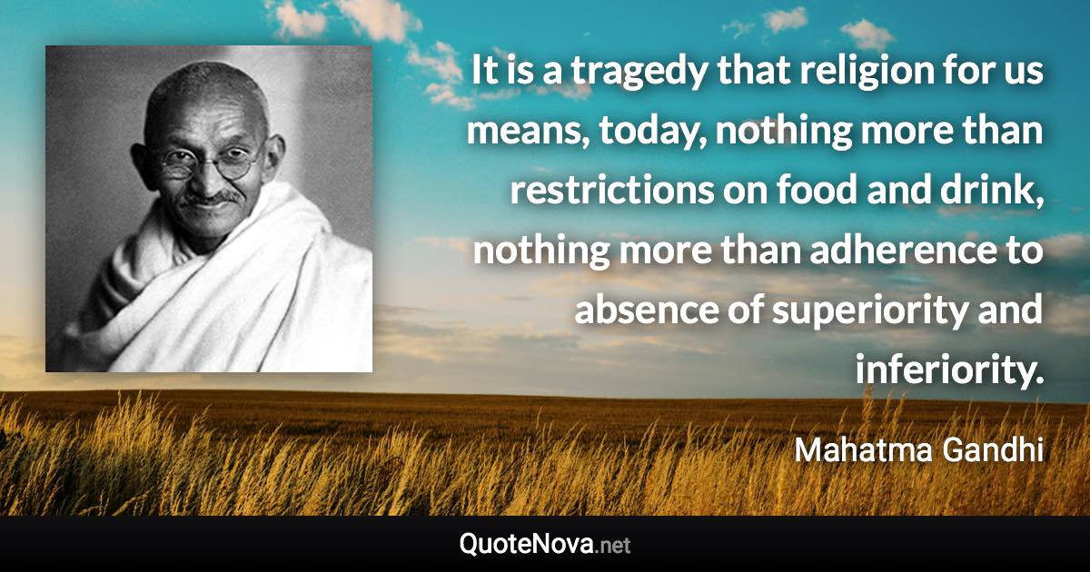 It is a tragedy that religion for us means, today, nothing more than restrictions on food and drink, nothing more than adherence to absence of superiority and inferiority. - Mahatma Gandhi quote