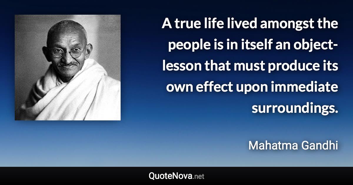 A true life lived amongst the people is in itself an object-lesson that must produce its own effect upon immediate surroundings. - Mahatma Gandhi quote