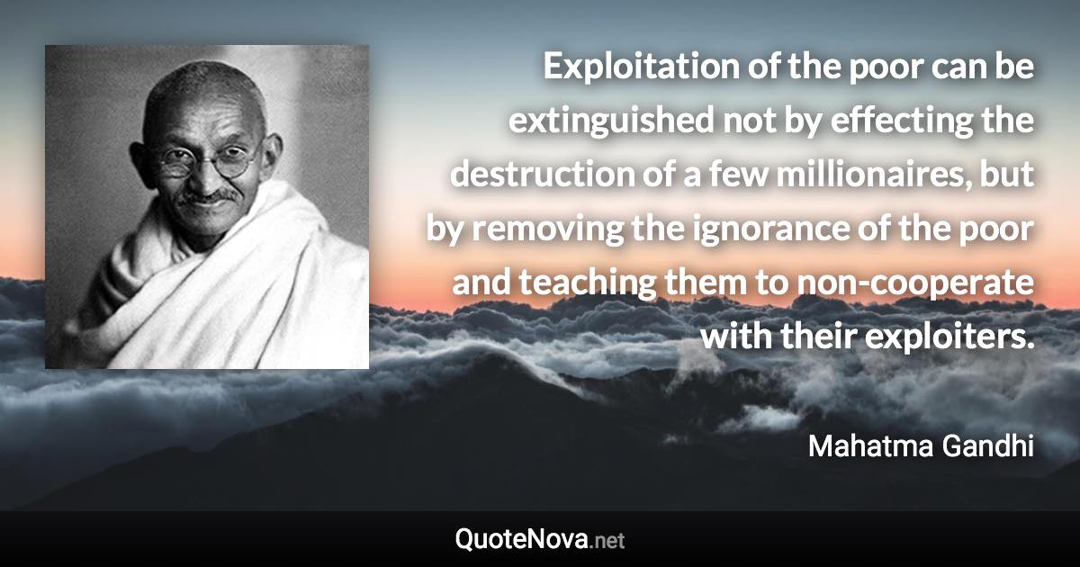 Exploitation of the poor can be extinguished not by effecting the destruction of a few millionaires, but by removing the ignorance of the poor and teaching them to non-cooperate with their exploiters. - Mahatma Gandhi quote