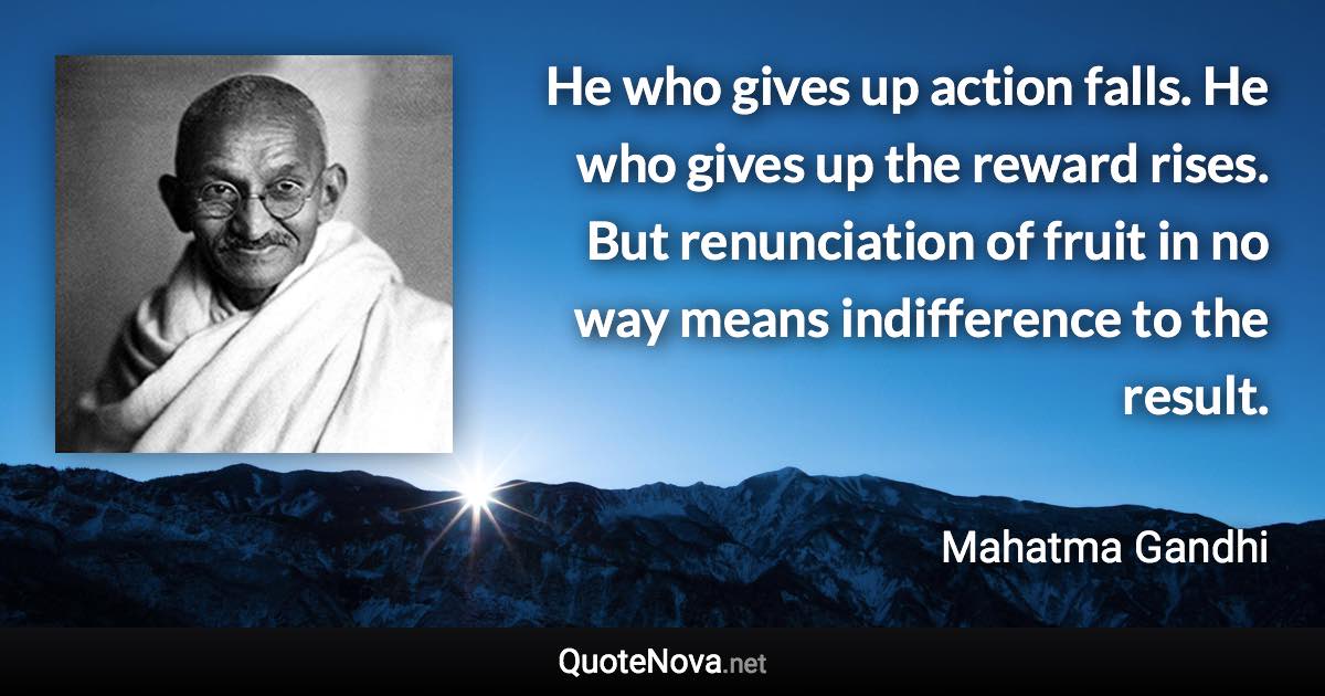 He who gives up action falls. He who gives up the reward rises. But renunciation of fruit in no way means indifference to the result. - Mahatma Gandhi quote