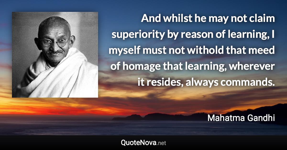 And whilst he may not claim superiority by reason of learning, I myself must not withold that meed of homage that learning, wherever it resides, always commands. - Mahatma Gandhi quote