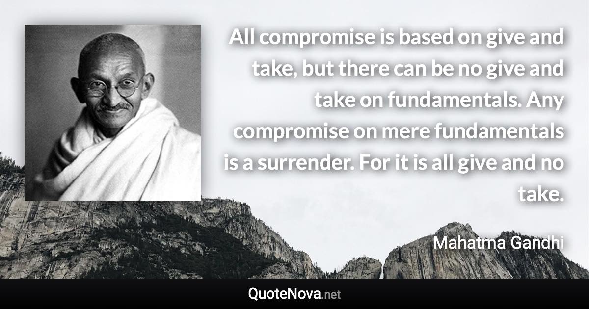 All compromise is based on give and take, but there can be no give and take on fundamentals. Any compromise on mere fundamentals is a surrender. For it is all give and no take. - Mahatma Gandhi quote