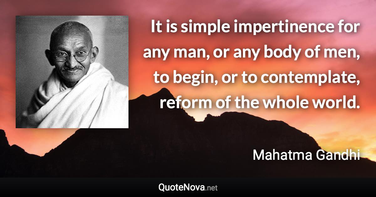 It is simple impertinence for any man, or any body of men, to begin, or to contemplate, reform of the whole world. - Mahatma Gandhi quote