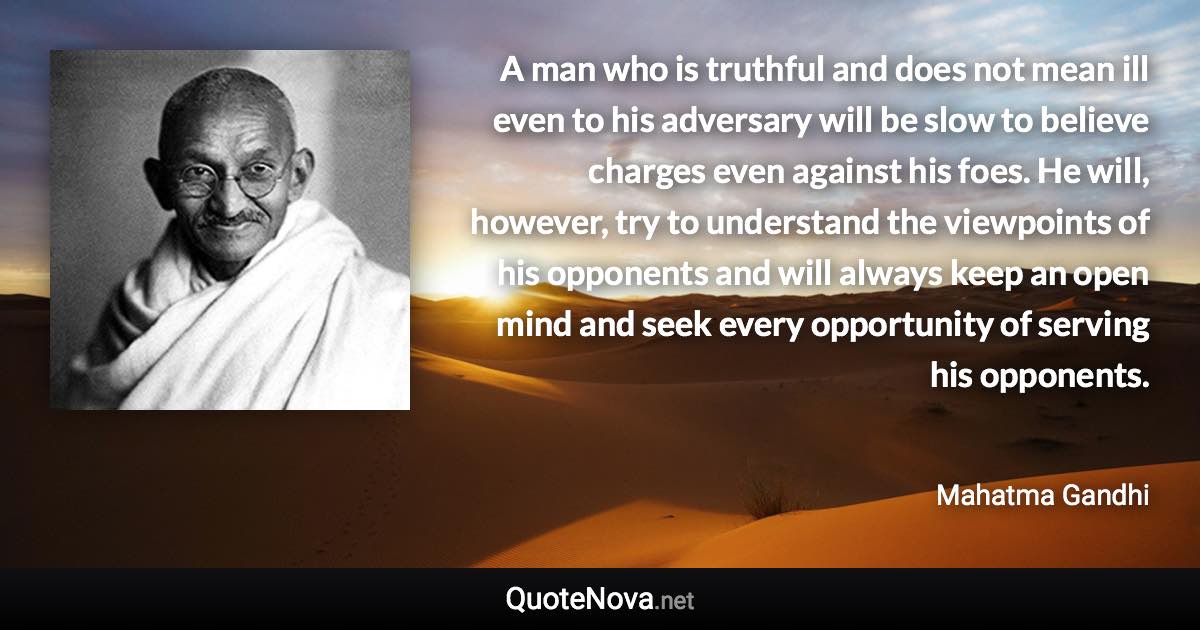 A man who is truthful and does not mean ill even to his adversary will be slow to believe charges even against his foes. He will, however, try to understand the viewpoints of his opponents and will always keep an open mind and seek every opportunity of serving his opponents. - Mahatma Gandhi quote