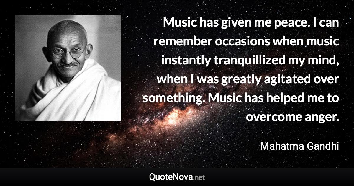 Music has given me peace. I can remember occasions when music instantly tranquillized my mind, when I was greatly agitated over something. Music has helped me to overcome anger. - Mahatma Gandhi quote