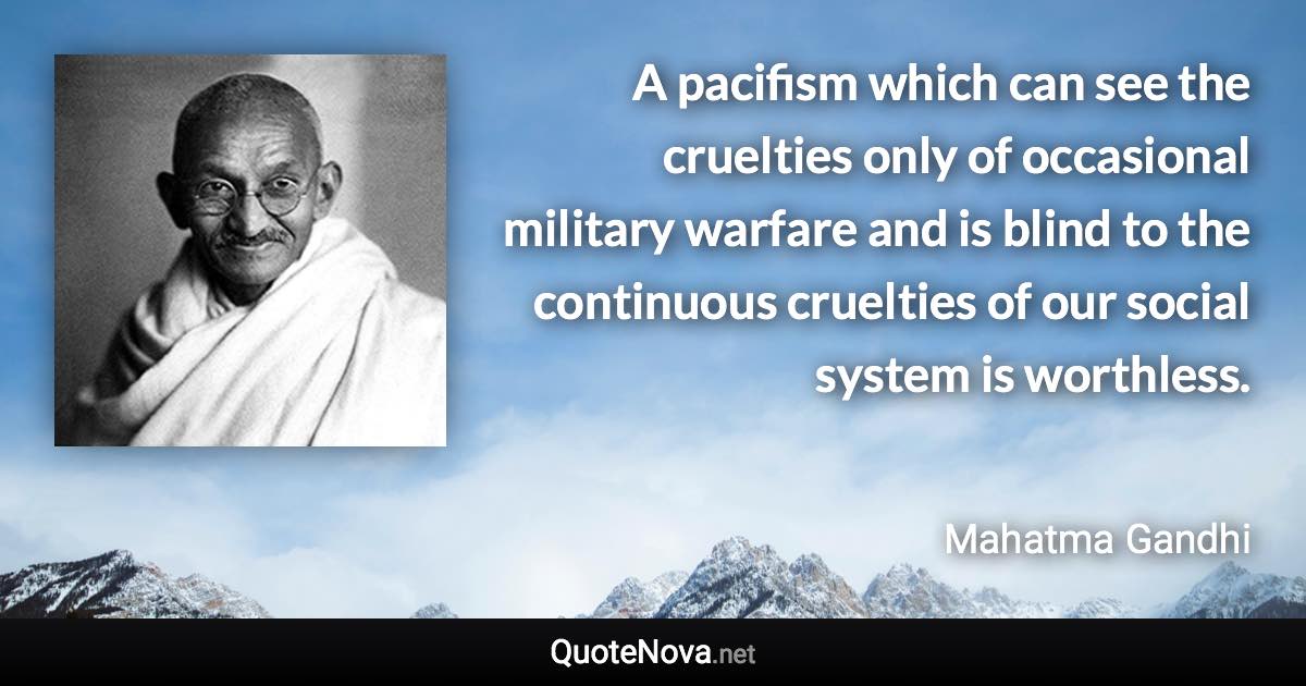 A pacifism which can see the cruelties only of occasional military warfare and is blind to the continuous cruelties of our social system is worthless. - Mahatma Gandhi quote