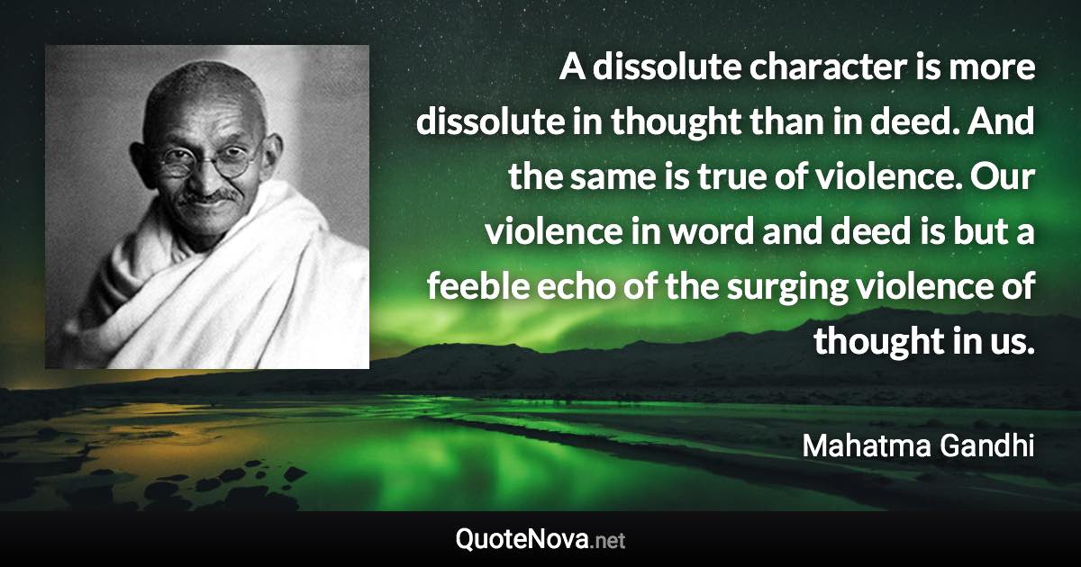 A dissolute character is more dissolute in thought than in deed. And the same is true of violence. Our violence in word and deed is but a feeble echo of the surging violence of thought in us. - Mahatma Gandhi quote