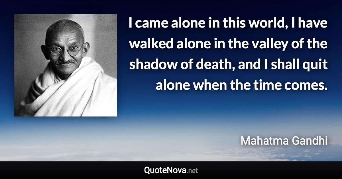 I came alone in this world, I have walked alone in the valley of the shadow of death, and I shall quit alone when the time comes. - Mahatma Gandhi quote