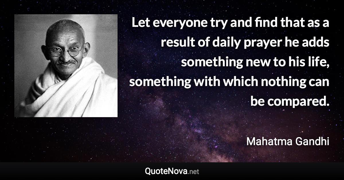 Let everyone try and find that as a result of daily prayer he adds something new to his life, something with which nothing can be compared. - Mahatma Gandhi quote