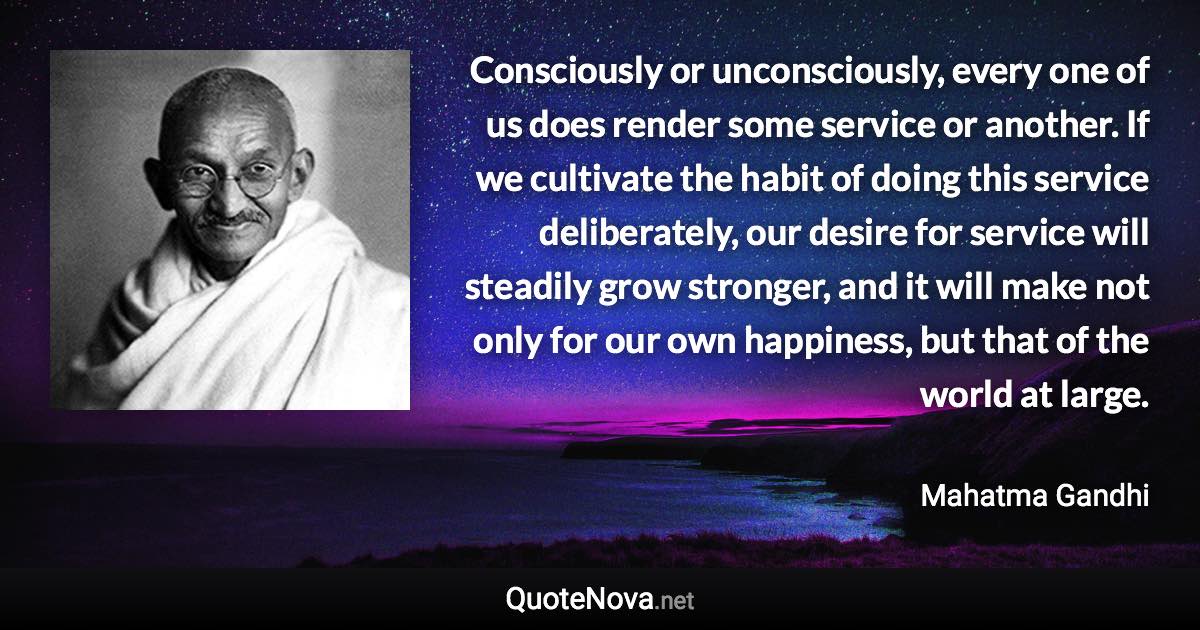 Consciously or unconsciously, every one of us does render some service or another. If we cultivate the habit of doing this service deliberately, our desire for service will steadily grow stronger, and it will make not only for our own happiness, but that of the world at large. - Mahatma Gandhi quote