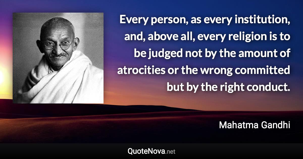 Every person, as every institution, and, above all, every religion is to be judged not by the amount of atrocities or the wrong committed but by the right conduct. - Mahatma Gandhi quote