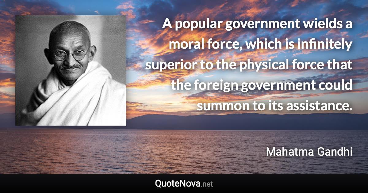 A popular government wields a moral force, which is infinitely superior to the physical force that the foreign government could summon to its assistance. - Mahatma Gandhi quote