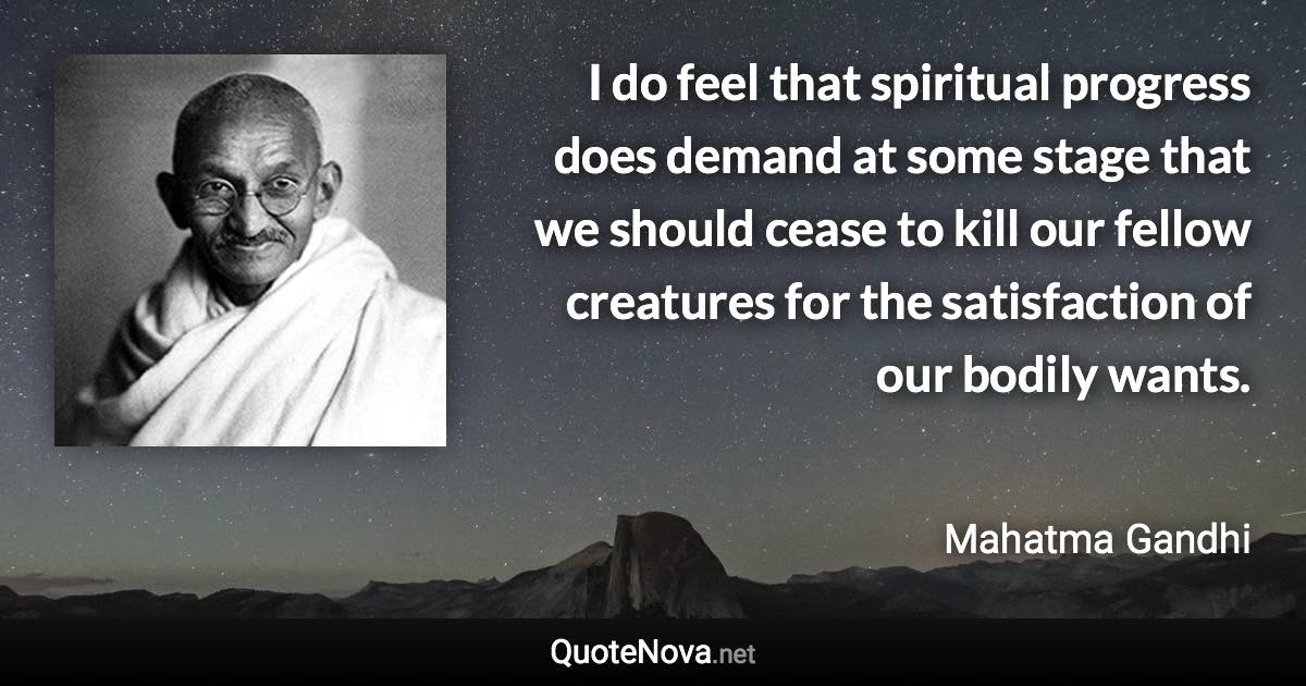 I do feel that spiritual progress does demand at some stage that we should cease to kill our fellow creatures for the satisfaction of our bodily wants. - Mahatma Gandhi quote