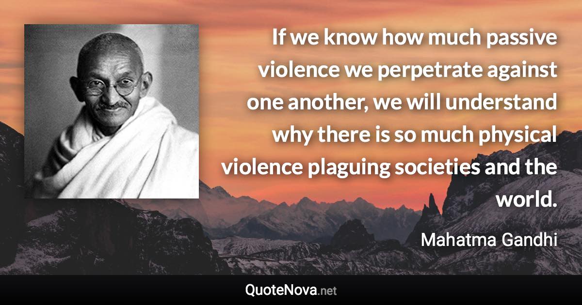 If we know how much passive violence we perpetrate against one another, we will understand why there is so much physical violence plaguing societies and the world. - Mahatma Gandhi quote