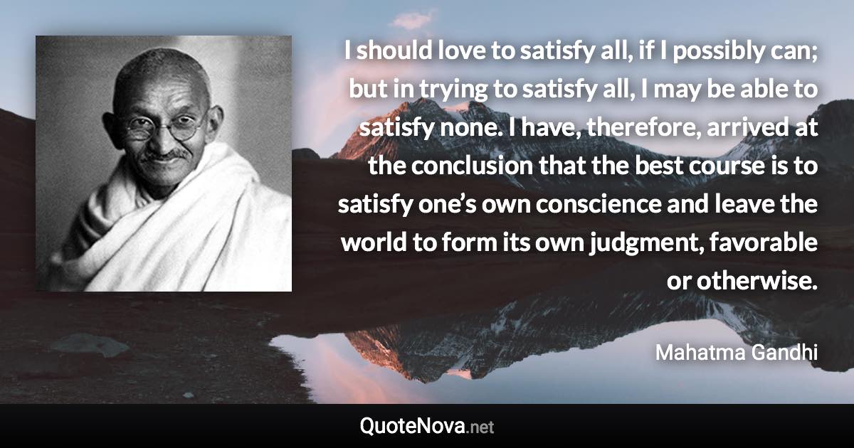 I should love to satisfy all, if I possibly can; but in trying to satisfy all, I may be able to satisfy none. I have, therefore, arrived at the conclusion that the best course is to satisfy one’s own conscience and leave the world to form its own judgment, favorable or otherwise. - Mahatma Gandhi quote