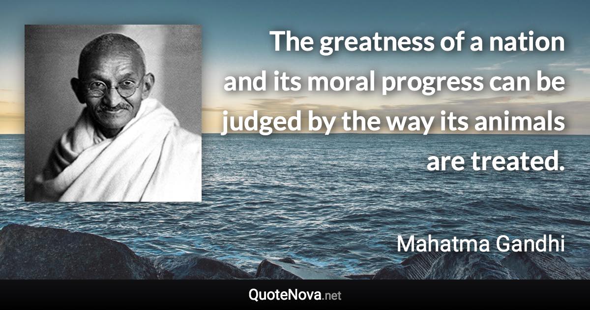 The greatness of a nation and its moral progress can be judged by the way its animals are treated. - Mahatma Gandhi quote