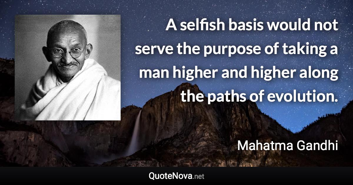 A selfish basis would not serve the purpose of taking a man higher and higher along the paths of evolution. - Mahatma Gandhi quote