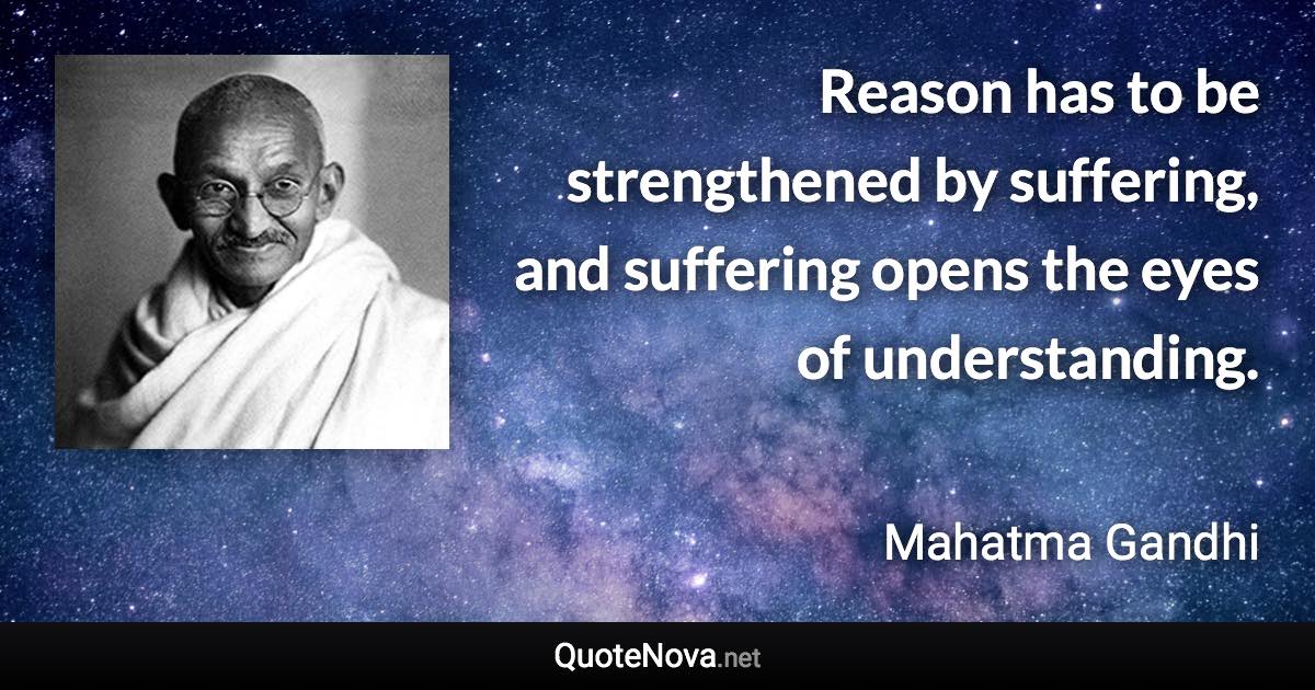 Reason has to be strengthened by suffering, and suffering opens the eyes of understanding. - Mahatma Gandhi quote