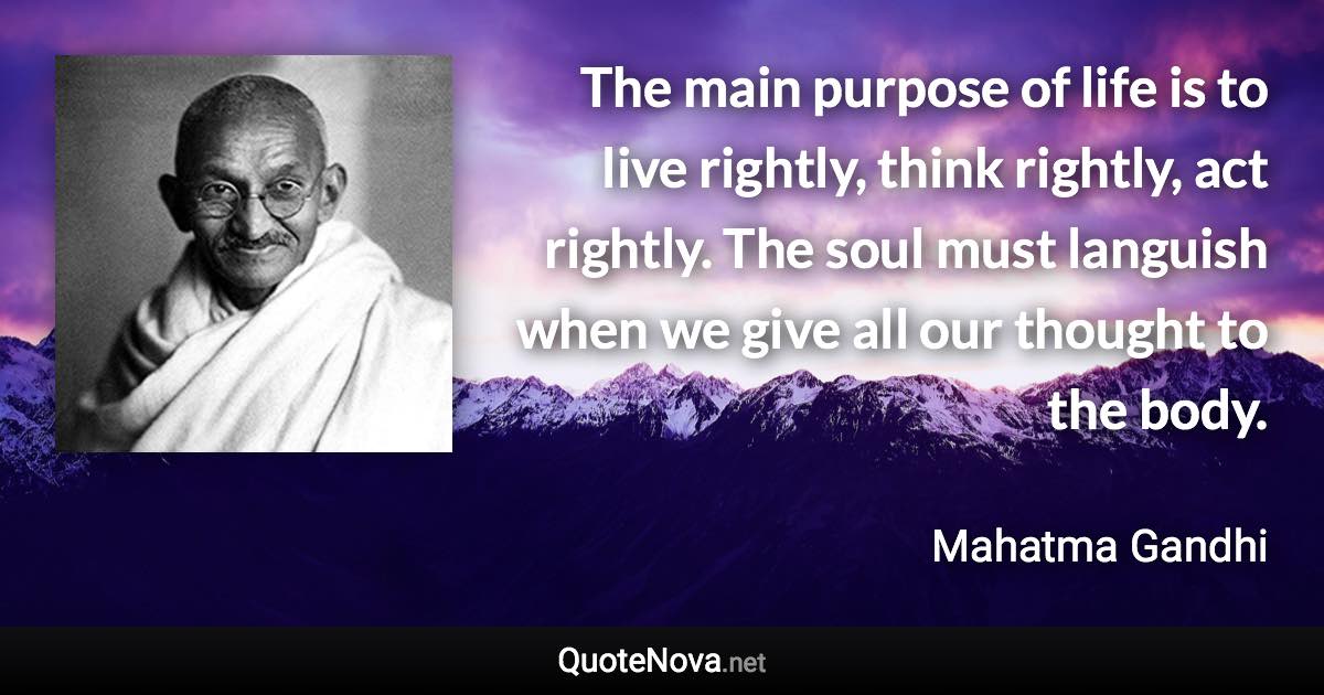 The main purpose of life is to live rightly, think rightly, act rightly. The soul must languish when we give all our thought to the body. - Mahatma Gandhi quote