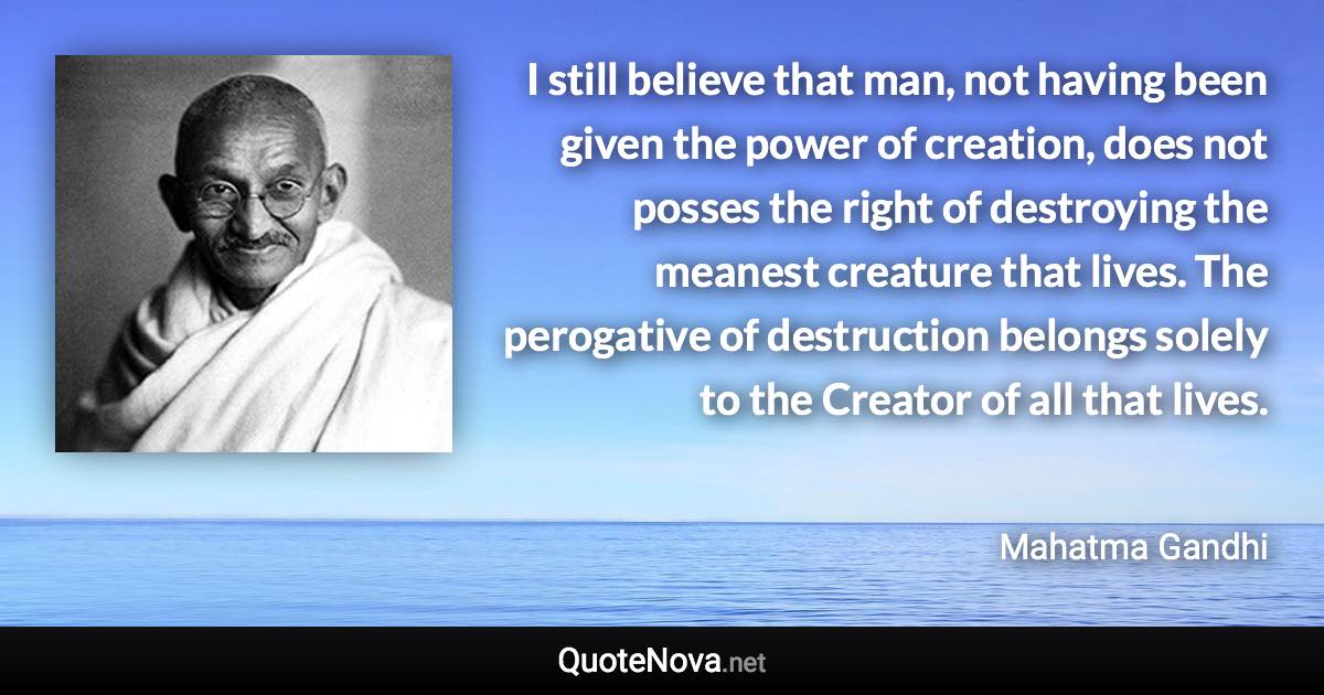 I still believe that man, not having been given the power of creation, does not posses the right of destroying the meanest creature that lives. The perogative of destruction belongs solely to the Creator of all that lives. - Mahatma Gandhi quote