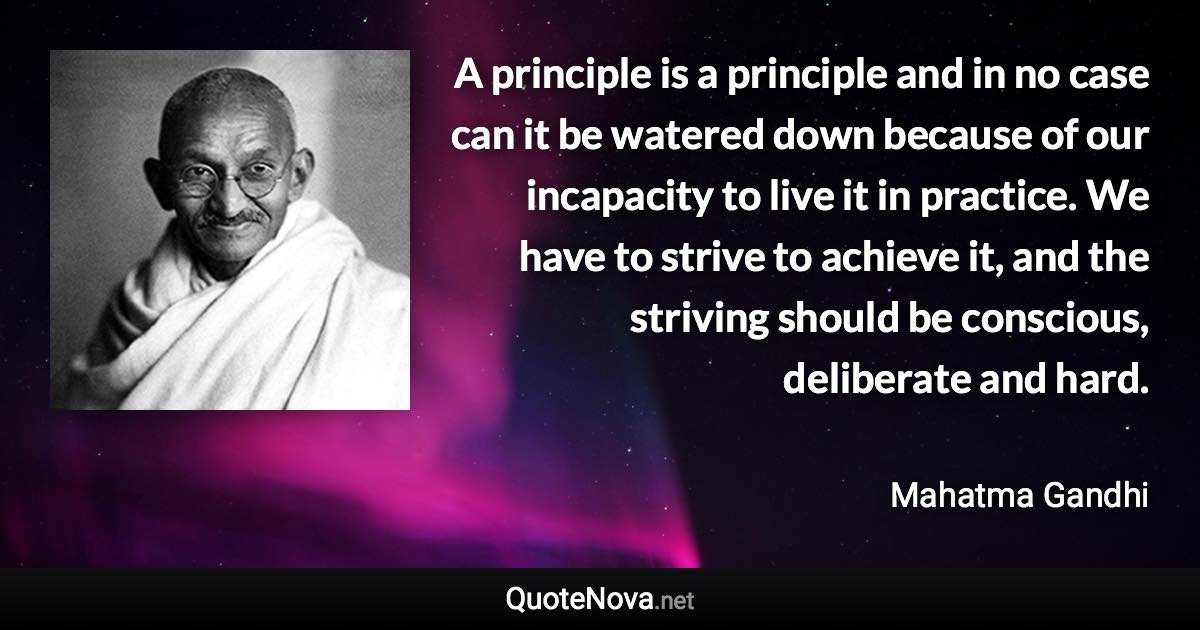 A principle is a principle and in no case can it be watered down because of our incapacity to live it in practice. We have to strive to achieve it, and the striving should be conscious, deliberate and hard. - Mahatma Gandhi quote