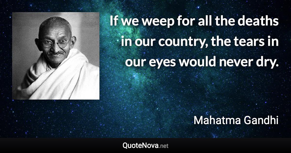 If we weep for all the deaths in our country, the tears in our eyes would never dry. - Mahatma Gandhi quote