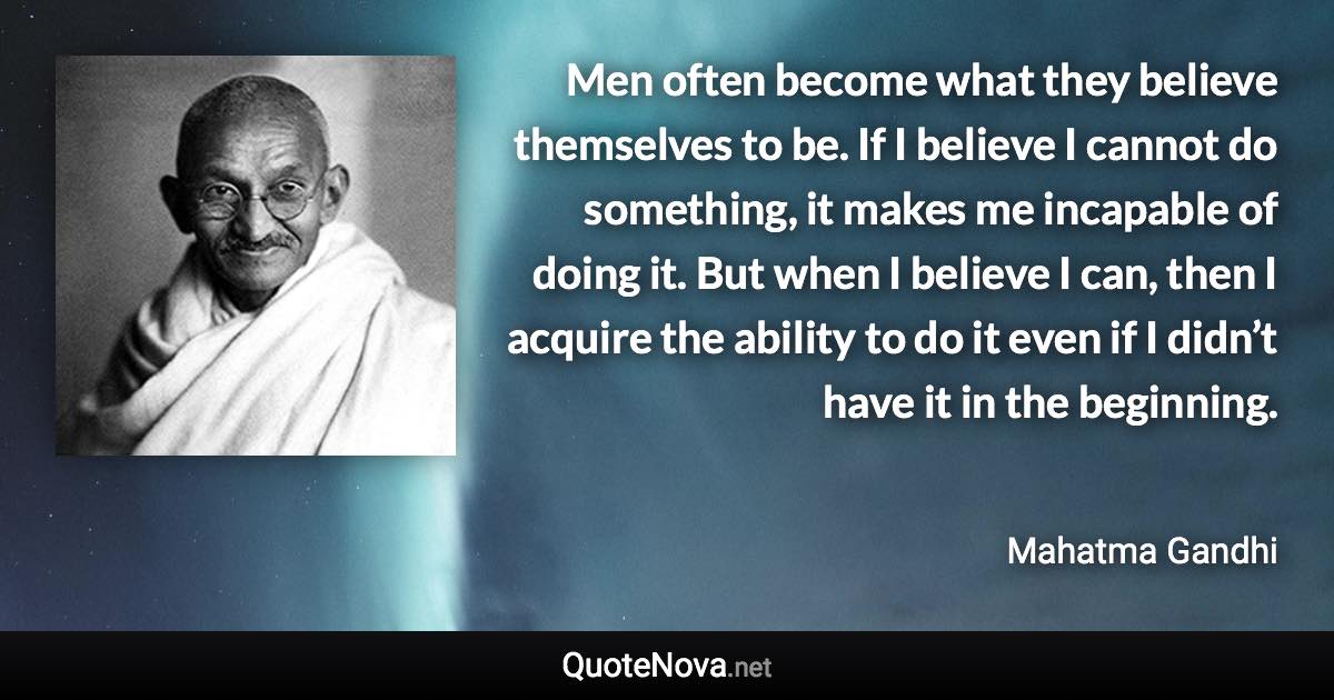 Men often become what they believe themselves to be. If I believe I cannot do something, it makes me incapable of doing it. But when I believe I can, then I acquire the ability to do it even if I didn’t have it in the beginning. - Mahatma Gandhi quote