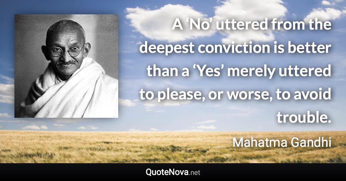 A ‘No’ uttered from the deepest conviction is better than a ‘Yes’ merely uttered to please, or worse, to avoid trouble. - Mahatma Gandhi quote