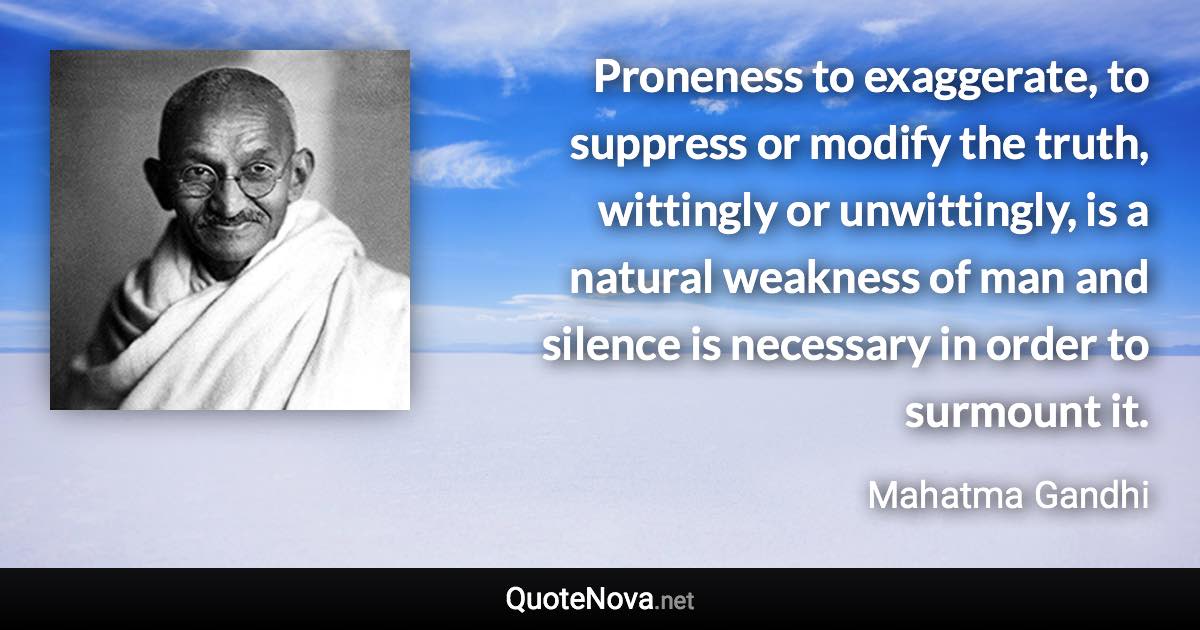 Proneness to exaggerate, to suppress or modify the truth, wittingly or unwittingly, is a natural weakness of man and silence is necessary in order to surmount it. - Mahatma Gandhi quote