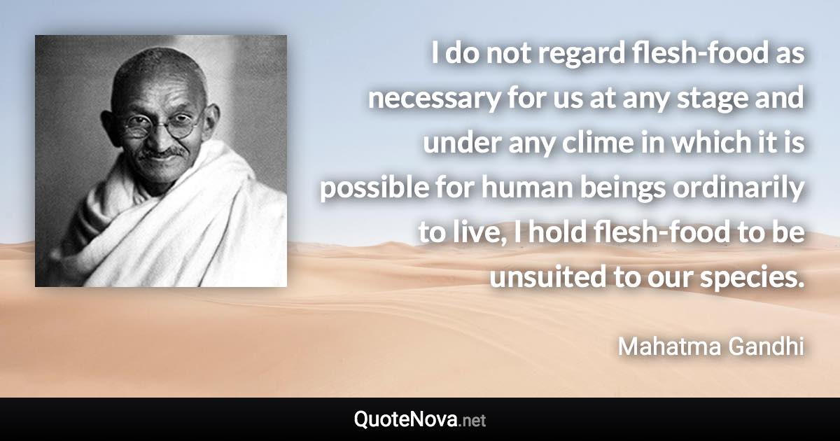 I do not regard flesh-food as necessary for us at any stage and under any clime in which it is possible for human beings ordinarily to live, I hold flesh-food to be unsuited to our species. - Mahatma Gandhi quote