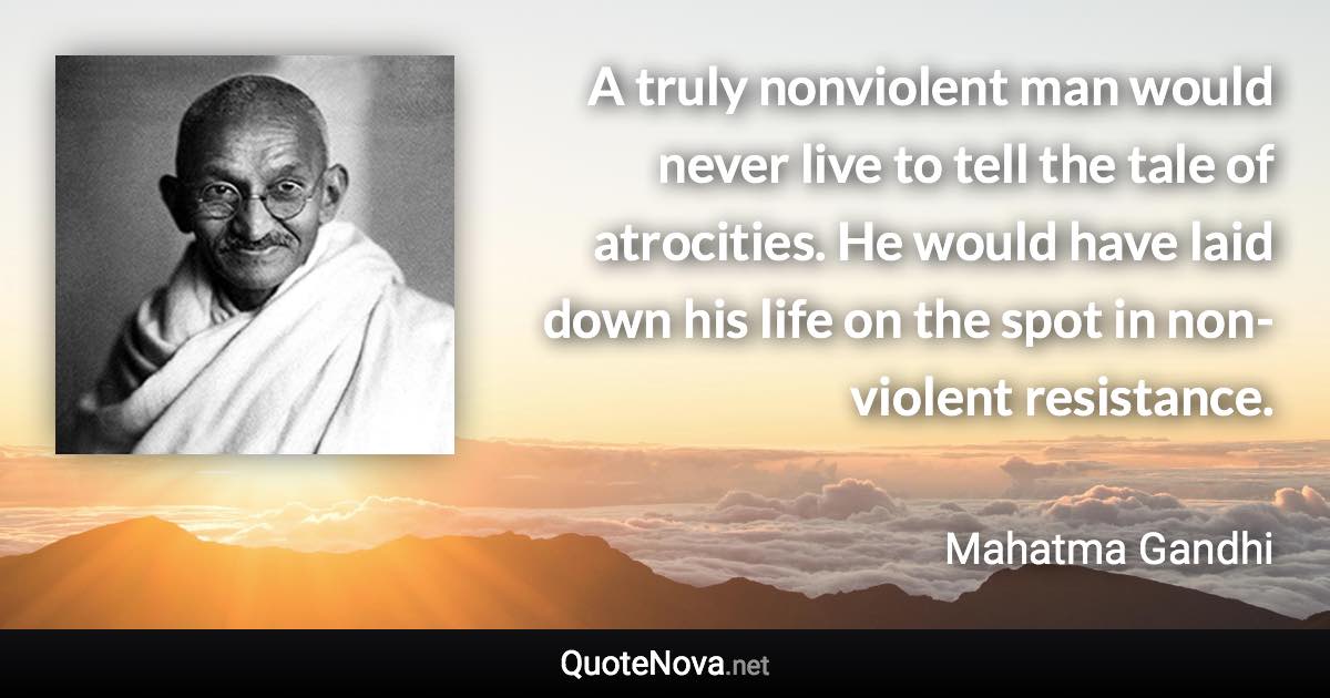 A truly nonviolent man would never live to tell the tale of atrocities. He would have laid down his life on the spot in non-violent resistance. - Mahatma Gandhi quote