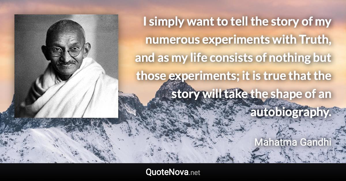 I simply want to tell the story of my numerous experiments with Truth, and as my life consists of nothing but those experiments; it is true that the story will take the shape of an autobiography. - Mahatma Gandhi quote