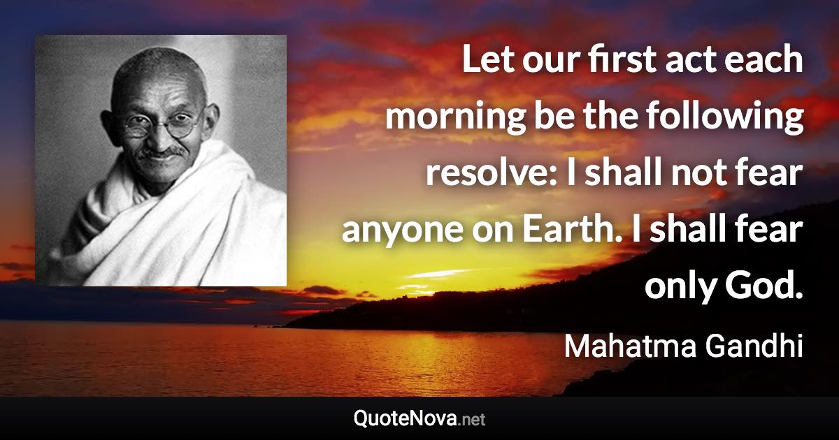 Let our first act each morning be the following resolve: I shall not fear anyone on Earth. I shall fear only God. - Mahatma Gandhi quote