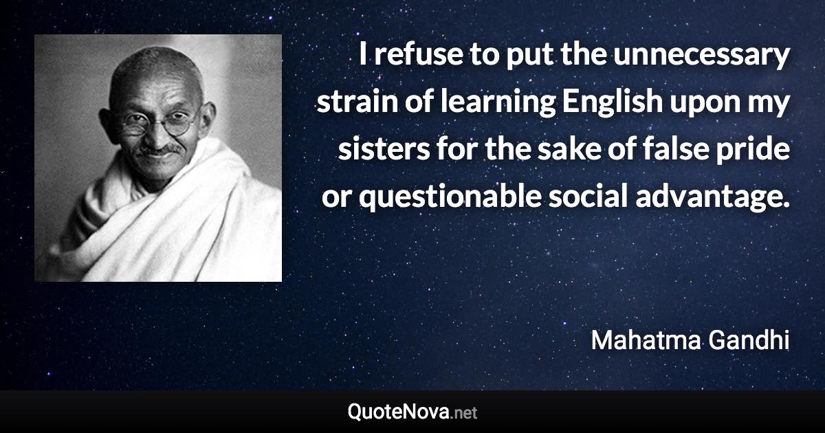 I refuse to put the unnecessary strain of learning English upon my sisters for the sake of false pride or questionable social advantage. - Mahatma Gandhi quote