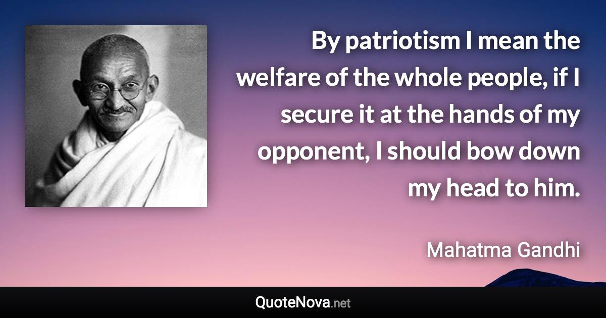 By patriotism I mean the welfare of the whole people, if I secure it at the hands of my opponent, I should bow down my head to him. - Mahatma Gandhi quote