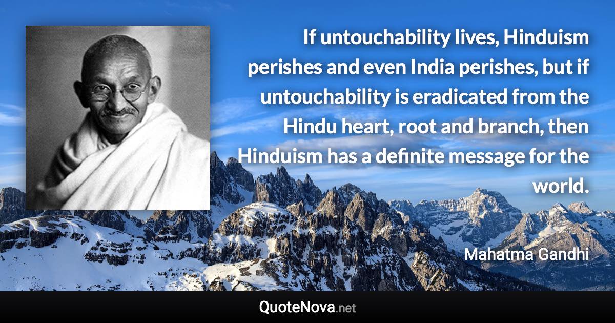 If untouchability lives, Hinduism perishes and even India perishes, but if untouchability is eradicated from the Hindu heart, root and branch, then Hinduism has a definite message for the world. - Mahatma Gandhi quote