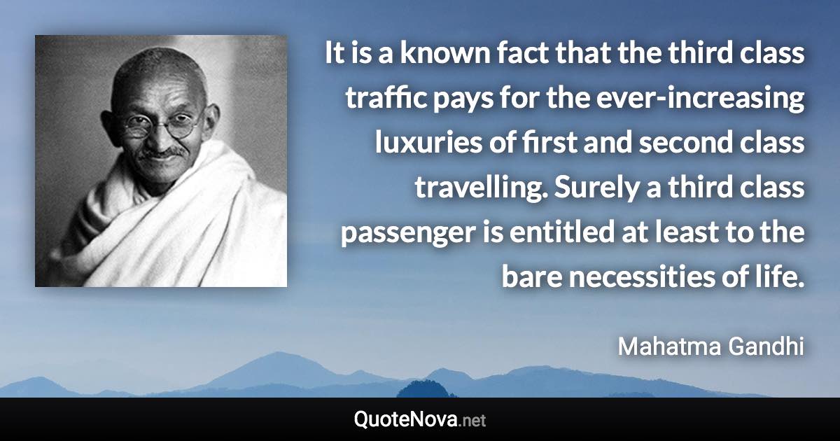 It is a known fact that the third class traffic pays for the ever-increasing luxuries of first and second class travelling. Surely a third class passenger is entitled at least to the bare necessities of life. - Mahatma Gandhi quote