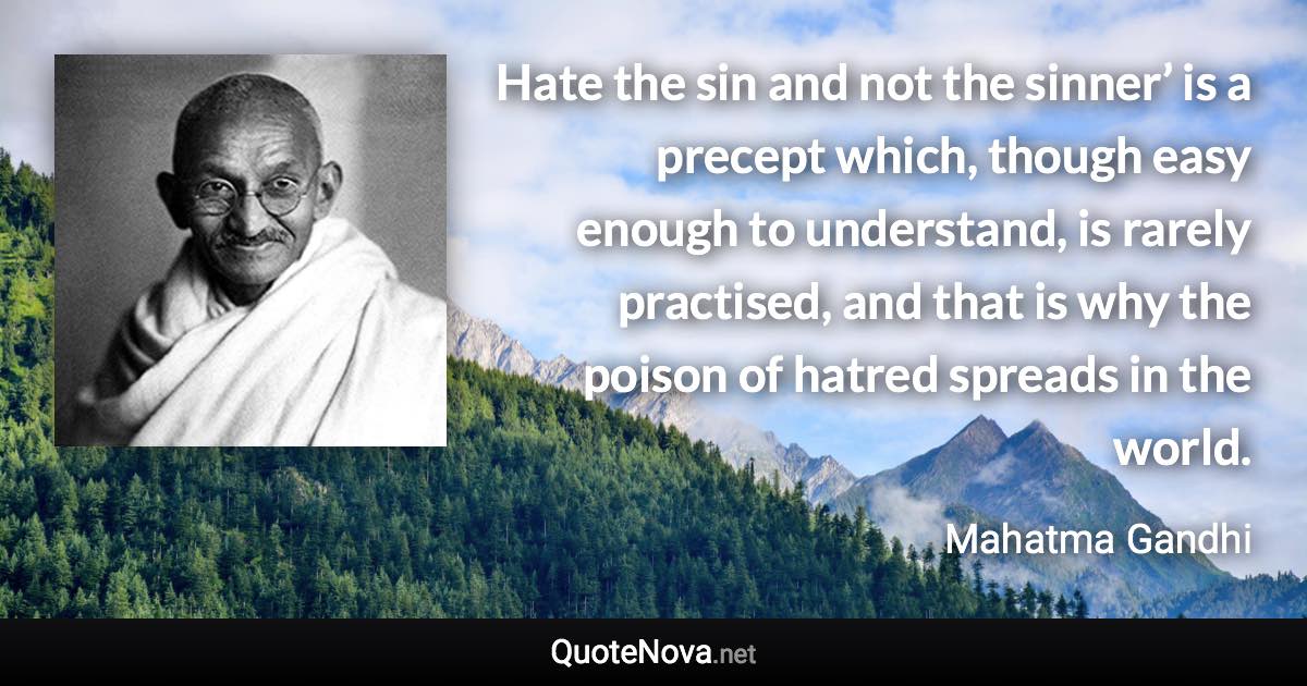 Hate the sin and not the sinner’ is a precept which, though easy enough to understand, is rarely practised, and that is why the poison of hatred spreads in the world. - Mahatma Gandhi quote