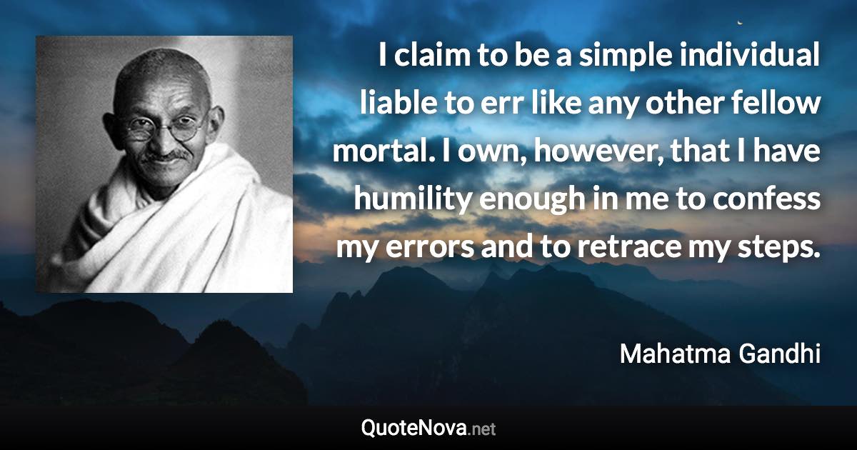 I claim to be a simple individual liable to err like any other fellow mortal. I own, however, that I have humility enough in me to confess my errors and to retrace my steps. - Mahatma Gandhi quote