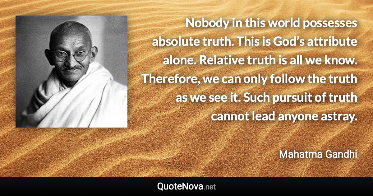 Nobody in this world possesses absolute truth. This is God’s attribute alone. Relative truth is all we know. Therefore, we can only follow the truth as we see it. Such pursuit of truth cannot lead anyone astray. - Mahatma Gandhi quote