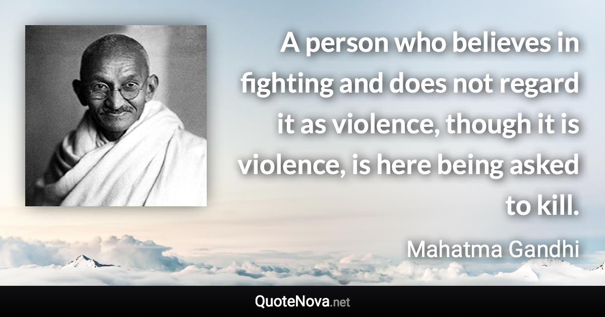 A person who believes in fighting and does not regard it as violence, though it is violence, is here being asked to kill. - Mahatma Gandhi quote