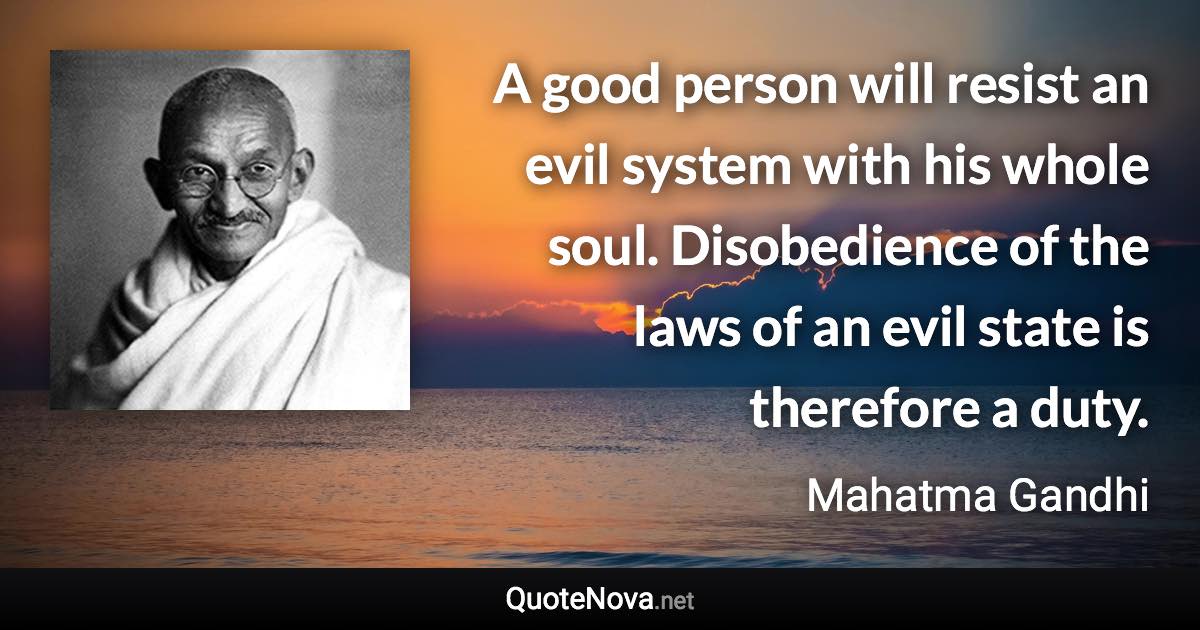 A good person will resist an evil system with his whole soul. Disobedience of the laws of an evil state is therefore a duty. - Mahatma Gandhi quote