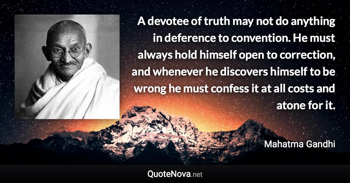 A devotee of truth may not do anything in deference to convention. He must always hold himself open to correction, and whenever he discovers himself to be wrong he must confess it at all costs and atone for it. - Mahatma Gandhi quote