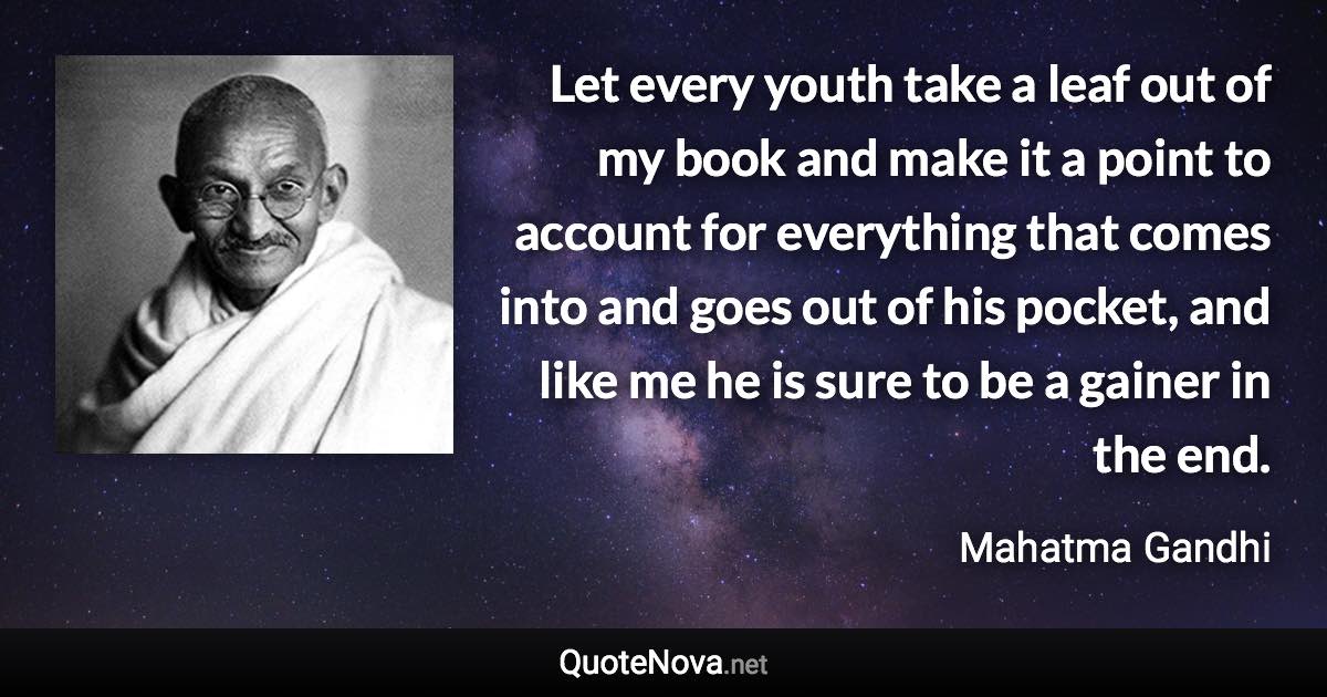 Let every youth take a leaf out of my book and make it a point to account for everything that comes into and goes out of his pocket, and like me he is sure to be a gainer in the end. - Mahatma Gandhi quote