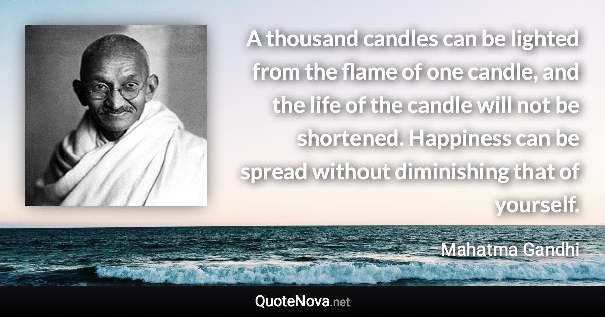 A thousand candles can be lighted from the flame of one candle, and the life of the candle will not be shortened. Happiness can be spread without diminishing that of yourself. - Mahatma Gandhi quote