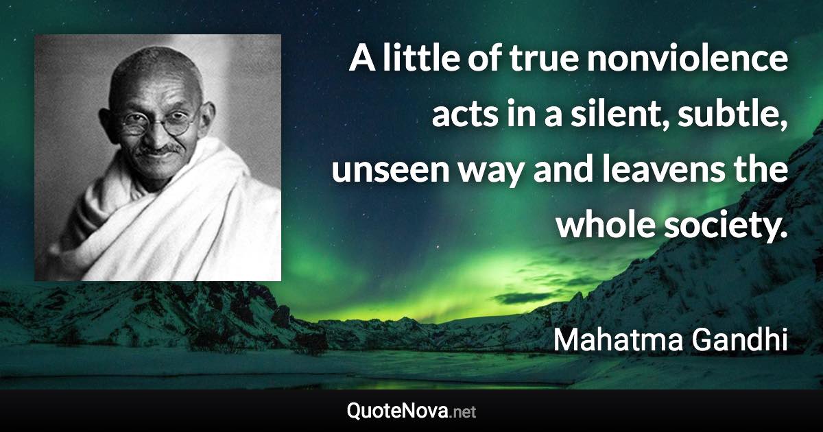 A little of true nonviolence acts in a silent, subtle, unseen way and leavens the whole society. - Mahatma Gandhi quote