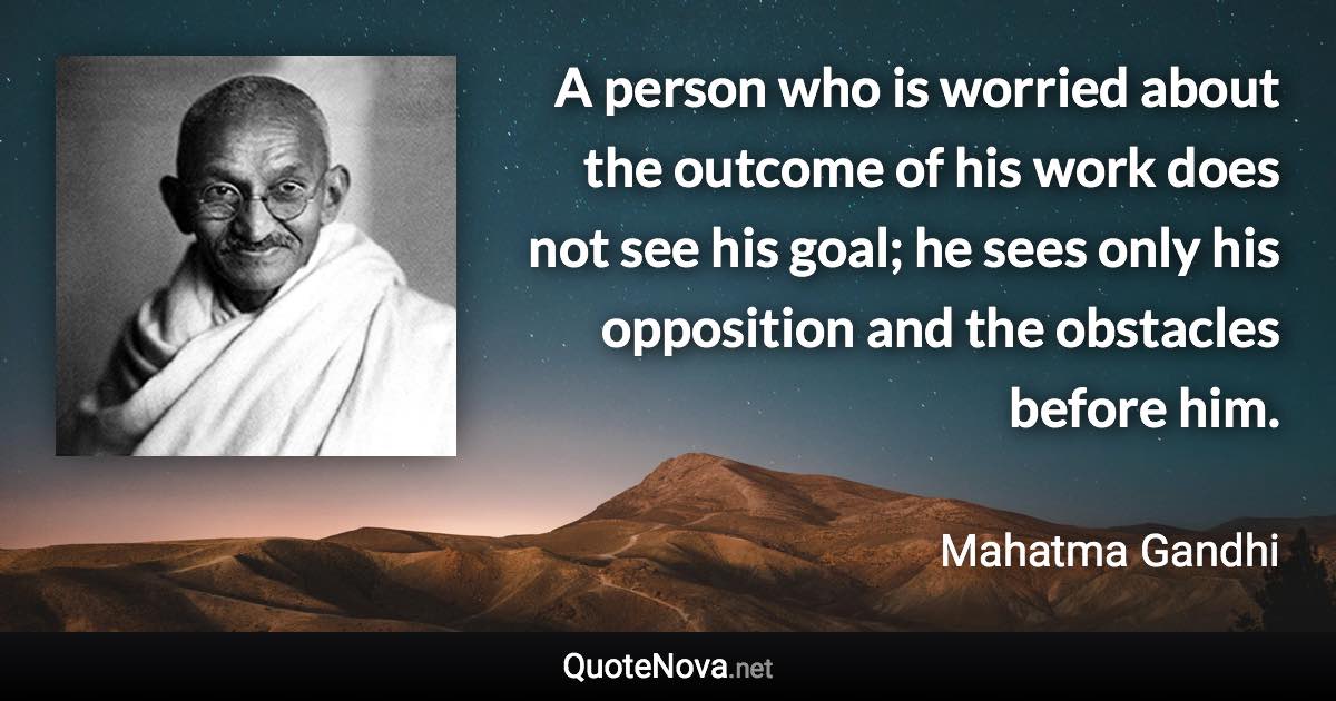 A person who is worried about the outcome of his work does not see his goal; he sees only his opposition and the obstacles before him. - Mahatma Gandhi quote