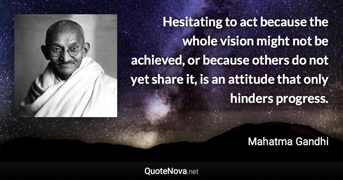 Hesitating to act because the whole vision might not be achieved, or because others do not yet share it, is an attitude that only hinders progress. - Mahatma Gandhi quote